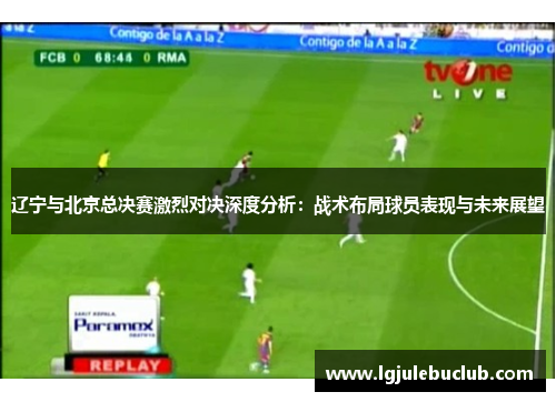 辽宁与北京总决赛激烈对决深度分析：战术布局球员表现与未来展望